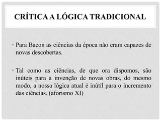CRÍTICAA LÓGICA TRADICIONAL
• Para Bacon as ciências da época não eram capazes de
novas descobertas.
• Tal como as ciências, de que ora dispomos, são
inúteis para a invenção de novas obras, do mesmo
modo, a nossa lógica atual é inútil para o incremento
das ciências. (aforismo XI)
 