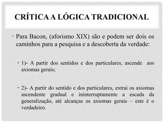CRÍTICAA LÓGICA TRADICIONAL
• Para Bacon, (aforismo XIX) são e podem ser dois os
caminhos para a pesquisa e a descoberta da verdade:
• 1)- A partir dos sentidos e dos particulares, ascende aos
axiomas gerais;
• 2)- A partir do sentido e dos particulares, extrai os axiomas
ascendente gradual e ininterruptamente a escada da
generalização, até alcanças os axiomas gerais – este é o
verdadeiro.
 