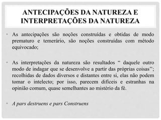 ANTECIPAÇÕES DA NATUREZA E
INTERPRETAÇÕES DA NATUREZA
• As antecipações são noções construídas e obtidas de modo
prematuro e temerário, são noções construídas com método
equivocado;
• As interpretações da natureza são resultados “ daquele outro
modo de indagar que se desenvolve a partir das próprias coisas’’;
recolhidas de dados diversos e distantes entre si, elas não podem
tomar o intelecto; por isso, parecem difíceis e estranhas na
opinião comum, quase semelhantes ao mistério da fé.
• A pars destruens e pars Construens
 