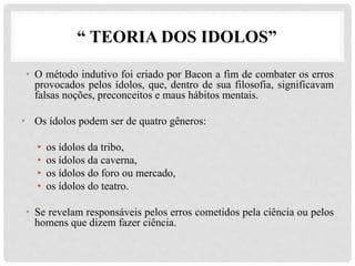 “ TEORIA DOS IDOLOS”
• O método indutivo foi criado por Bacon a fim de combater os erros
provocados pelos ídolos, que, dentro de sua filosofia, significavam
falsas noções, preconceitos e maus hábitos mentais.
• Os ídolos podem ser de quatro gêneros:
• os ídolos da tribo,
• os ídolos da caverna,
• os ídolos do foro ou mercado,
• os ídolos do teatro.
• Se revelam responsáveis pelos erros cometidos pela ciência ou pelos
homens que dizem fazer ciência.
 