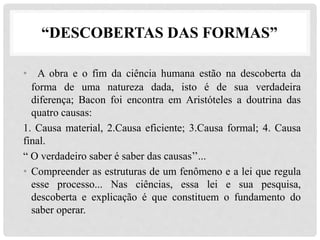 “DESCOBERTAS DAS FORMAS”
• A obra e o fim da ciência humana estão na descoberta da
forma de uma natureza dada, isto é de sua verdadeira
diferença; Bacon foi encontra em Aristóteles a doutrina das
quatro causas:
1. Causa material, 2.Causa eficiente; 3.Causa formal; 4. Causa
final.
“ O verdadeiro saber é saber das causas’’...
• Compreender as estruturas de um fenômeno e a lei que regula
esse processo... Nas ciências, essa lei e sua pesquisa,
descoberta e explicação é que constituem o fundamento do
saber operar.
 