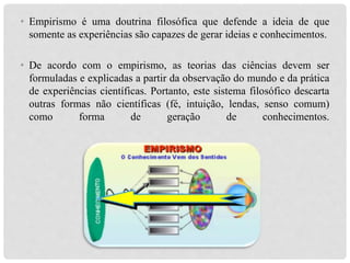 • Empirismo é uma doutrina filosófica que defende a ideia de que
somente as experiências são capazes de gerar ideias e conhecimentos.
• De acordo com o empirismo, as teorias das ciências devem ser
formuladas e explicadas a partir da observação do mundo e da prática
de experiências científicas. Portanto, este sistema filosófico descarta
outras formas não científicas (fé, intuição, lendas, senso comum)
como forma de geração de conhecimentos.
 
