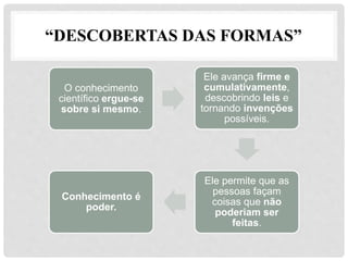 “DESCOBERTAS DAS FORMAS”
O conhecimento
científico ergue-se
sobre si mesmo.
Ele avança firme e
cumulativamente,
descobrindo leis e
tornando invenções
possíveis.
Ele permite que as
pessoas façam
coisas que não
poderiam ser
feitas.
Conhecimento é
poder.
 