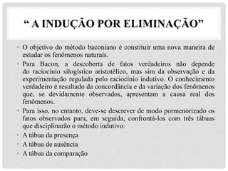 “ A INDUÇÃO POR ELIMINAÇÃO”
• O objetivo do método baconiano é constituir uma nova maneira de
estudar os fenômenos naturais.
• Para Bacon, a descoberta de fatos verdadeiros não depende
do raciocínio silogístico aristotélico, mas sim da observação e da
experimentação regulada pelo raciocínio indutivo. O conhecimento
verdadeiro é resultado da concordância e da variação dos fenômenos
que, se devidamente observados, apresentam a causa real dos
fenômenos.
• Para isso, no entanto, deve-se descrever de modo pormenorizado os
fatos observados para, em seguida, confrontá-los com três tábuas
que disciplinarão o método indutivo:
• A tábua da presença
• A tábua de ausência
• A tábua da comparação
 
