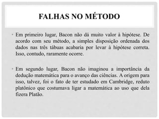 FALHAS NO MÉTODO
• Em primeiro lugar, Bacon não dá muito valor à hipótese. De
acordo com seu método, a simples disposição ordenada dos
dados nas três tábuas acabaria por levar à hipótese correta.
Isso, contudo, raramente ocorre.
• Em segundo lugar, Bacon não imaginou a importância da
dedução matemática para o avanço das ciências. A origem para
isso, talvez, foi o fato de ter estudado em Cambridge, reduto
platônico que costumava ligar a matemática ao uso que dela
fizera Platão.
 