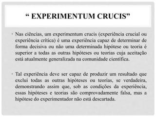 “ EXPERIMENTUM CRUCIS”
• Nas ciências, um experimentum crucis (experiência crucial ou
experiência crítica) é uma experiência capaz de determinar de
forma decisiva ou não uma determinada hipótese ou teoria é
superior a todas as outras hipóteses ou teorias cuja aceitação
está atualmente generalizada na comunidade científica.
• Tal experiência deve ser capaz de produzir um resultado que
exclui todas as outras hipóteses ou teorias, se verdadeira,
demonstrando assim que, sob as condições da experiência,
essas hipóteses e teorias são comprovadamente falsa, mas a
hipótese do experimentador não está descartada.
 