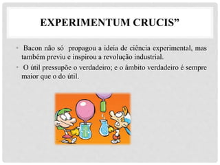EXPERIMENTUM CRUCIS”
• Bacon não só propagou a ideia de ciência experimental, mas
também previu e inspirou a revolução industrial.
• O útil pressupõe o verdadeiro; e o âmbito verdadeiro é sempre
maior que o do útil.
 