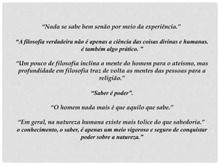 “Nada se sabe bem senão por meio da experiência.”
“A filosofia verdadeira não é apenas a ciência das coisas divinas e humanas.
é também algo prático. ”
“Um pouco de filosofia inclina a mente do homem para o ateísmo, mas
profundidade em filosofia traz de volta as mentes das pessoas para a
religião.”
“Saber é poder”.
“O homem nada mais é que aquilo que sabe.”
“Em geral, na natureza humana existe mais tolice do que sabedoria.”
o conhecimento, o saber, é apenas um meio vigoroso e seguro de conquistar
poder sobre a natureza.”
 