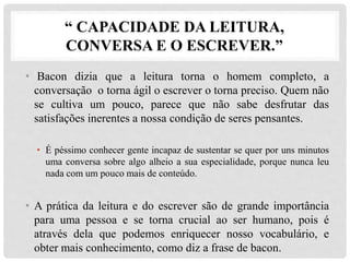“ CAPACIDADE DA LEITURA,
CONVERSA E O ESCREVER.”
• Bacon dizia que a leitura torna o homem completo, a
conversação o torna ágil o escrever o torna preciso. Quem não
se cultiva um pouco, parece que não sabe desfrutar das
satisfações inerentes a nossa condição de seres pensantes.
• É péssimo conhecer gente incapaz de sustentar se quer por uns minutos
uma conversa sobre algo alheio a sua especialidade, porque nunca leu
nada com um pouco mais de conteúdo.
• A prática da leitura e do escrever são de grande importância
para uma pessoa e se torna crucial ao ser humano, pois é
através dela que podemos enriquecer nosso vocabulário, e
obter mais conhecimento, como diz a frase de bacon.
 