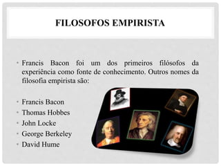 FILOSOFOS EMPIRISTA
• Francis Bacon foi um dos primeiros filósofos da
experiência como fonte de conhecimento. Outros nomes da
filosofia empirista são:
• Francis Bacon
• Thomas Hobbes
• John Locke
• George Berkeley
• David Hume
 