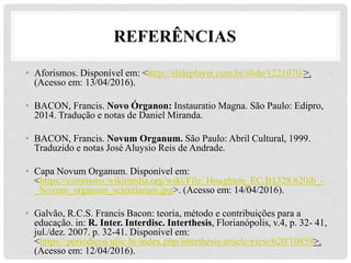 REFERÊNCIAS
• Aforismos. Disponível em: <http://slideplayer.com.br/slide/1221070/>.
(Acesso em: 13/04/2016).
• BACON, Francis. Novo Órganon: Instauratio Magna. São Paulo: Edipro,
2014. Tradução e notas de Daniel Miranda.
• BACON, Francis. Novum Organum. São Paulo: Abril Cultural, 1999.
Traduzido e notas José Aluysio Reis de Andrade.
• Capa Novum Organum. Disponível em:
<https://commons.wikimedia.org/wiki/File: Houghton_EC.B1328.620ib_-
_Novum_organum_scientiarum.jpg>. (Acesso em: 14/04/2016).
• Galvão, R.C.S. Francis Bacon: teoria, método e contribuições para a
educação. in: R. Inter. Interdisc. Interthesis, Florianópolis, v.4, p. 32- 41,
jul./dez. 2007. p. 32-41. Disponível em:
<https://periodicos.ufsc.br/index.php/interthesis/article/view/620/10859>.
(Acesso em: 12/04/2016).
 