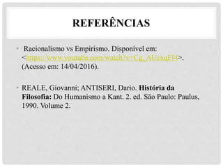 • Racionalismo vs Empirismo. Disponível em:
<https://www.youtube.com/watch?v=Cg_AUcxqFI4>.
(Acesso em: 14/04/2016).
• REALE, Giovanni; ANTISERI, Dario. História da
Filosofia: Do Humanismo a Kant. 2. ed. São Paulo: Paulus,
1990. Volume 2.
REFERÊNCIAS
 