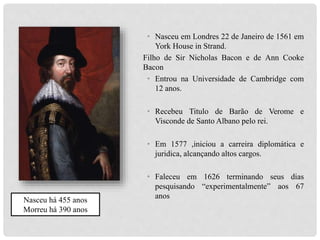 • Nasceu em Londres 22 de Janeiro de 1561 em
York House in Strand.
Filho de Sir Nicholas Bacon e de Ann Cooke
Bacon
• Entrou na Universidade de Cambridge com
12 anos.
• Recebeu Titulo de Barão de Verome e
Visconde de Santo Albano pelo rei.
• Em 1577 ,iniciou a carreira diplomática e
juridica, alcançando altos cargos.
• Faleceu em 1626 terminando seus dias
pesquisando “experimentalmente” aos 67
anos
Nasceu há 455 anos
Morreu há 390 anos
 