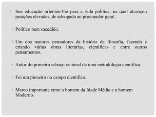 • Sua educação orientou-lhe para a vida política, na qual alcançou
posições elevadas, de advogado ao procurador geral.
• Político bem sucedido.
• Um dos maiores pensadores da história da filosofia, fazendo e
criando várias obras literárias, científicas e entre outros
pensamentos.
• Autor do primeiro esboço racional de uma metodologia científica.
• Foi um pioneiro no campo científico.
• Marco importante entre o homem da Idade Média e o homem
Moderno.
 