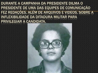 DURANTE A CAMPANHA DA PRESIDENTE DILMA O
PRESIDENTE DE UMA DAS EQUIPES DE COMUNICAÇÃO
FEZ REDAÇÕES, ALÉM DE ARQUIVOS E VIDEOS, SOBRE A
INFLEXIBILIDADE DA DITADURA MILITAR PARA
PRIVILEGIAR A CANDIDATA.
 
