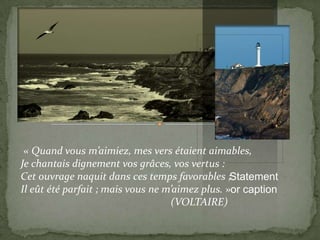 « Quand vous m’aimiez, mes vers étaient aimables,
Je chantais dignement vos grâces, vos vertus :
Cet ouvrage naquit dans ces temps favorables ;Statement
Il eût été parfait ; mais vous ne m’aimez plus. »or caption
                                   (VOLTAIRE)
 