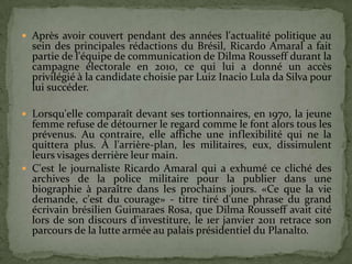  Après avoir couvert pendant des années l'actualité politique au
  sein des principales rédactions du Brésil, Ricardo Amaral a fait
  partie de l'équipe de communication de Dilma Rousseff durant la
  campagne électorale en 2010, ce qui lui a donné un accès
  privilégié à la candidate choisie par Luiz Inacio Lula da Silva pour
  lui succéder.

 Lorsqu'elle comparaît devant ses tortionnaires, en 1970, la jeune
  femme refuse de détourner le regard comme le font alors tous les
  prévenus. Au contraire, elle affiche une inflexibilité qui ne la
  quittera plus. À l'arrière-plan, les militaires, eux, dissimulent
  leurs visages derrière leur main.
 C'est le journaliste Ricardo Amaral qui a exhumé ce cliché des
  archives de la police militaire pour la publier dans une
  biographie à paraître dans les prochains jours. «Ce que la vie
  demande, c'est du courage» - titre tiré d'une phrase du grand
  écrivain brésilien Guimaraes Rosa, que Dilma Rousseff avait cité
  lors de son discours d'investiture, le 1er janvier 2011 retrace son
  parcours de la lutte armée au palais présidentiel du Planalto.
 