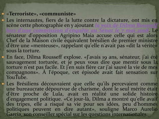  «Terroriste», «communiste»
 Les internautes, fiers de la lutte contre la dictature, ont mis en
  scène cette photographie en y ajoutant la voix de Dilma Rousseff
  lors d'une commission d'enquête au Sénat le 7 mai 2008. Le
  sénateur d'opposition Agripino Maia accuse celle qui est alors
  Chef de la Maison civile équivalent brésilien de premier ministre
  d'être une «menteuse», rappelant qu'elle n'avait pas «dit la vérité»
  sous la torture.
 En face, Dilma Rousseff explose. «J'avais 19 ans, sénateur, j'ai été
  sauvagement torturée, et je peux vous dire que mentir sous la
  torture n'est pas facile. Et j'en suis fière car j'ai sauvé la vie de mes
  compagnons». À l'époque, cet épisode avait fait sensation sur
  YouTube.
 Les Brésiliens découvraient que celle qu'ils percevaient comme
  une bureaucrate dépourvue de charisme, dont le seul mérite était
  d'être proche de Lula, avait en réalité une solide histoire
  d'engagement politique. «Ce jour-là, Dilma a montré qu'elle avait
  des tripes, elle a risqué sa vie pour ses idées, peu d'hommes
  politiques peuvent en dire autant», souligne Marco Aurelio
  Garcia, son conseiller spécial sur les questions internationales.
 