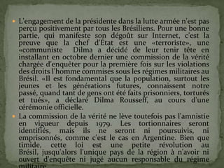  L'engagement de la présidente dans la lutte armée n'est pas
  perçu positivement par tous les Brésiliens. Pour une bonne
  partie, qui manifeste son dégoût sur Internet, c'est la
  preuve que la chef d'État est une «terroriste», une
  «communiste Dilma a décidé de leur tenir tête en
  installant en octobre dernier une commission de la vérité
  chargée d'enquêter pour la première fois sur les violations
  des droits l'homme commises sous les régimes militaires au
  Brésil. «Il est fondamental que la population, surtout les
  jeunes et les générations futures, connaissent notre
  passé, quand tant de gens ont été faits prisonniers, torturés
  et tués», a déclaré Dilma Rousseff, au cours d'une
  cérémonie officielle.
 La commission de la vérité ne lève toutefois pas l'amnistie
  en vigueur depuis 1979. Les tortionnaires seront
  identifiés, mais ils ne seront ni poursuivis, ni
  emprisonnés, comme c'est le cas en Argentine. Bien que
  timide, cette loi est une petite révolution au
  Brésil, jusqu'alors l'unique pays de la région à n'avoir ni
  ouvert d'enquête ni jugé aucun responsable du régime
 