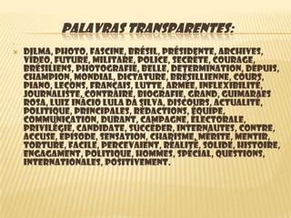 PALAVRAS TRANSPARENTES:




   Dilma, photo, fascine, Brésil, présidente, archives,
    vídeo, future, militare, Police, secréte, courage,
    brésiliens, photografie, belle, determination, depuis,
    Champion, mondial, dictature, brésillienne, cours,
    piano, leçons, français, lutte, armée, inflexibilité,
    journaliste, contraire, biografie, grand, Guimaraes
    Rosa, Luiz Inácio Lula da Silva, discours, actualité,
    politique, principales, rédactions, équipe,
    communication, Durant, campagne, électorale,
    privilégié, candidate, succéder, internautes, contre,
    accuse, épisode, sensation, charisme, mérite, mentir,
    torture, facile, percevaient, réalité, solide, histoire,
    engagament, politique, hommes, spécial, questions,
    internationales, positivement.
 