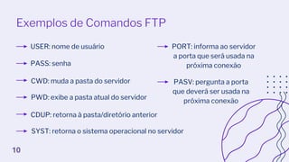 Exemplos de Comandos FTP
USER: nome de usuário
PASS: senha
CWD: muda a pasta do servidor
PWD: exibe a pasta atual do servidor
CDUP: retorna à pasta/diretório anterior
SYST: retorna o sistema operacional no servidor
PORT: informa ao servidor
a porta que será usada na
próxima conexão
PASV: pergunta a porta
que deverá ser usada na
próxima conexão
10
 