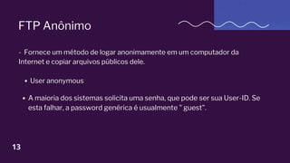 FTP Anônimo
- Fornece um método de logar anonimamente em um computador da
Internet e copiar arquivos públicos dele.
User anonymous
A maioria dos sistemas solicita uma senha, que pode ser sua User-ID. Se
esta falhar, a password genérica é usualmente " guest".
13
 