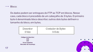 Bloco:
Os dados podem ser entregues do FTP ao TCP em blocos. Nesse
caso, cada bloco é precedido de um cabeçalho de 3 bytes. O primeiro
byte é denominado bloco descritor; outros dois bytes definem o
tamanho do bloco, em bytes.
Códigos do descritor:
EOR
EOF
Erros suspeitos
Marcador de recomeço
17
 