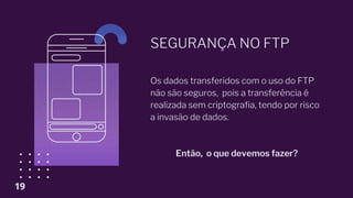 SEGURANÇA NO FTP
Os dados transferidos com o uso do FTP
não são seguros, pois a transferência é
realizada sem criptografia, tendo por risco
a invasão de dados.
Então, o que devemos fazer?
19
 