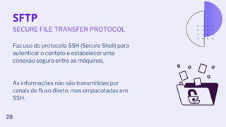 SFTP
Faz uso do protocolo SSH (Secure Shell) para
autenticar o contato e estabelecer uma
conexão segura entre as máquinas.
As informações não são transmitidas por
canais de fluxo direto, mas empacotadas em
SSH.
SECURE FILE TRANSFER PROTOCOL
20
 