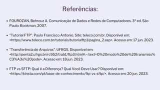 Referências:
FOUROZAN, Behrouz A. Comunicação de Dados e Redes de Computadores. 3ª ed. São
Paulo: Bookman, 2007.
"Tutorial FTP". Paulo Francisco Antonio. Site: teleco.com.br. Disponível em:
<https://www.teleco.com.br/tutoriais/tutorialftp1/pagina_2.asp>. Acesso em: 17 jun. 2023.
"Transferência de Arquivos". UFRGS. Disponível em:
<http://penta2.ufrgs.br/rc952/trab1/ftp3.html#:~:text=O%20modo%20de%20transmiss%
C3%A3o%20pode>. Acesso em: 18 jun. 2023.
FTP vs SFTP: Qual é a Diferença? Qual Você Deve Usar? Disponível em:
<https://kinsta.com/pt/base-de-conhecimento/ftp-vs-sftp/>. Acesso em: 20 jun. 2023.
‌
 