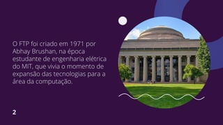 O FTP foi criado em 1971 por
Abhay Brushan, na época
estudante de engenharia elétrica
do MIT, que vivia o momento de
expansão das tecnologias para a
área da computação.
2
 