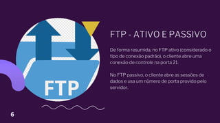 FTP - ATIVO E PASSIVO
De forma resumida, no FTP ativo (considerado o
tipo de conexão padrão), o cliente abre uma
conexão de controle na porta 21.
No FTP passivo, o cliente abre as sessões de
dados e usa um número de porta provido pelo
servidor.
6
 