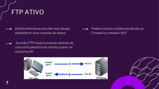 FTP ATIVO
Servidor FTP inicia a conexão através de
uma porta aleatória do cliente a partir de
sua porta 20
Cliente informa ao servidor que deseja
estabelecer uma conexão de dados
Podem ocorrer problemas devido ao
Firewall ou roteador NAT
7
 