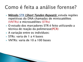    Método STR (Short Tanden Repeats): estuda regiões
    repetitivas do DNA chamadas de minissatélites
    (VNTRs) e microsatélites (STRs)
   O estudo dos marcadores STR é feito utilizando a
    técnica de reação da polimerase(PCR)
   A variação entre os indivíduos:
   STRs: varia de 1 a 4 bases
   VNTRs: varia de 10 a 100 bases
 