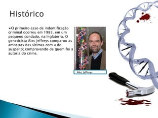 O primeiro caso de indentificação
criminal ocorreu em 1985, em um
pequeno condado, na Inglaterra. O
geneticista Alec Jeffreys comparou as
amostras das vítimas com a do
suspeito; comprovando de quem foi a
autoria do crime.




                                        Alec Jeffreys
 