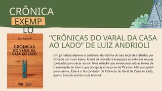 CRÔNICA
EXEMP
LO
“CRÔNICAS DO VARAL DA CASA
AO LADO” DE LUIZ ANDRIOLI
Um jornalista observa o cotidiano da vizinha do seu local de trabalho por
cima de um muro baixo. A vida da moradora é exposta através das roupas
colocadas para secar ao sol. Uma relação que amadurece sob as torres de
transmissão do bairro que abriga as emissoras de TV e de rádio na capital
paranaense. Este é o fio condutor de Crônicas do Varal da Casa ao Lado,
quinto livro do escritor Luiz Andrioli.
 