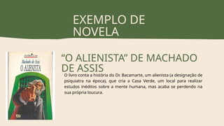 EXEMPLO DE
NOVELA
“O ALIENISTA” DE MACHADO
DE ASSIS
O livro conta a história do Dr. Bacamarte, um alienista (a designação de
psiquiatra na época), que cria a Casa Verde, um local para realizar
estudos inéditos sobre a mente humana, mas acaba se perdendo na
sua própria loucura.
 