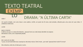 TEXTO TEATRAL
EXEMP
LO DRAMA: "A ÚLTIMA CARTA"
CENA 1
Um quarto simples, com uma mesa e uma cadeira. LUCAS, um jovem de 25 anos, está sentado, olhando para uma carta em suas mãos. O
ambiente é silencioso.
LUCAS
(para si mesmo)
A última vez que a vi, estava tão distante… (pausa) Como se a vida tivesse decidido nos separar.
Ele levanta a carta, com a expressão pesada.
LUCAS
(ler a carta em voz alta)
“Lucas, se você está lendo isso, é porque eu não estou mais aí. Sinto muito… por tudo.” (pausa) Sinto muito? É só isso?
Ele se levanta, ando de um lado para o outro.
 