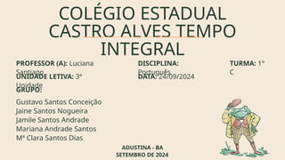 COLÉGIO ESTADUAL
CASTRO ALVES TEMPO
INTEGRAL
PROFESSOR (A): Luciana
Santiago
Gustavo Santos Conceição
Jaine Santos Nogueira
Jamile Santos Andrade
Mariana Andrade Santos
Mª Clara Santos Dias
DISCIPLINA:
Português
UNIDADE LETIVA: 3ª
Unidade
TURMA: 1°
C
DATA: 24/09/2024
GRUPO:
ADUSTINA - BA
SETEMBRO DE 2024
 