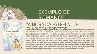 EXEMPLO DE
ROMANCE
“Talvez a nordestina já tivesse chegado à conclusão de que a vida incomoda bastante, alma que
não cabe bem no corpo, mesmo alma rala como a sua. Imaginavazinha, toda supersticiosa,
que se por acaso viesse alguma vez a sentir um gosto bem bom de viver – se desencantaria de
súbito de princesa que era e se transformaria em bicho rasteiro. Porque, por pior que fosse
sua situação, não queria ser privada de si, ela queria ser ela mesma. Achava que cairia em
grave castigo e até risco de morrer se tivesse gosto. Então defendia-se da morte por
intermédio de um viver de menos, gastando pouco de sua vida para esta não acabar. Essa
economia lhe dava alguma segurança pois, quem cai, do chão não passa. Teria ela a sensação
de que vivia para nada? Nem posso saber, mas acho que não. Só uma vez se fez uma trágica
pergunta: Quem sou eu? Assustou-se tanto que parou completamente de pensar.”
“A HORA DA ESTRELA” DE
CLARICE LISPECTOR
 