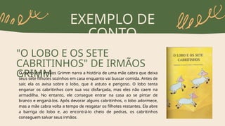 EXEMPLO DE
CONTO
"O LOBO E OS SETE
CABRITINHOS" DE IRMÃOS
GRIMM
O conto dos irmãos Grimm narra a história de uma mãe cabra que deixa
seus sete filhotes sozinhos em casa enquanto vai buscar comida. Antes de
sair, ela os avisa sobre o lobo, que é astuto e perigoso. O lobo tenta
enganar os cabritinhos com sua voz disfarçada, mas eles não caem na
armadilha. No entanto, ele consegue entrar na casa ao se pintar de
branco e enganá-los. Após devorar alguns cabritinhos, o lobo adormece,
mas a mãe cabra volta a tempo de resgatar os filhotes restantes. Ela abre
a barriga do lobo e, ao encontrá-lo cheio de pedras, os cabritinhos
conseguem salvar seus irmãos.
 