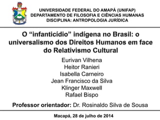 UNIVERSIDADE FEDERAL DO AMAPÁ (UNIFAP)
DEPARTAMENTO DE FILOSOFIA E CIÊNCIAS HUMANAS
DISCIPLINA: ANTROPOLOGIA JURÍDICA
Macapá, 28 de julho de 2014
Professor orientador: Dr. Rosinaldo Silva de Sousa
 