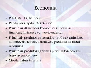 Economia
• PIB: US$ 1,8 trilhões
• Renda per Capita: US$ 37.000
• Principais Atividades Econômicas: indústria,
finanças, turismo e comércio exterior.
• Principais produtos exportados: produtos químicos,
automóveis, têxteis, aeronaves, produtos de metal,
máquinas
• Principais produtos agrícolas produzidos: cereais,
trigo, aveia, centeio.
• Moeda: Libra Esterlina
 