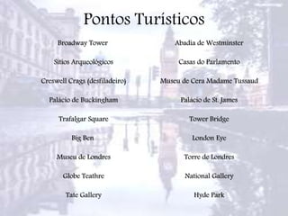 Pontos Turísticos
Broadway Tower
Sítios Arqueológicos
Creswell Crags (desfiladeiro)
Palácio de Buckingham
Trafalgar Square
Big Ben
Museu de Londres
Globe Teathre
Tate Gallery
Abadia de Westminster
Casas do Parlamento
Museu de Cera Madame Tussaud
Palácio de St. James
Tower Bridge
London Eye
Torre de Londres
National Gallery
Hyde Park
 