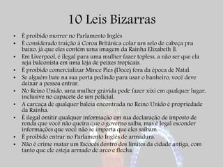 10 Leis Bizarras
• É proibido morrer no Parlamento Inglês
• É considerado traição à Coroa Britânica colar um selo de cabeça pra
baixo, já que eles contém uma imagem da Rainha Elizabeth ll.
• Em Liverpool, é ilegal para uma mulher fazer topless, a não ser que ela
seja balconista em uma loja de peixes tropicais.
• É proibido comercializar Mince Pies (Doce) fora da época de Natal.
• Se alguém bate na sua porta pedindo para usar o banheiro, você deve
deixar a pessoa entrar.
• No Reino Unido, uma mulher grávida pode fazer xixi em qualquer lugar,
inclusive no capacete de um policial.
• A carcaça de qualquer baleia encontrada no Reino Unido é propriedade
da Rainha.
• É ilegal omitir qualquer informação em sua declaração de imposto de
renda que você não queira que o governo saiba, mas é legal esconder
informações que você não se importa que eles saibam.
• É proibido entrar no Parlamento Inglês de armadura.
• Não é crime matar um Escocês dentro dos limites da cidade antiga, com
tanto que ele esteja armado de arco e flecha.
 