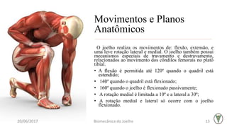 Movimentos e Planos
Anatômicos
O joelho realiza os movimentos de: flexão, extensão, e
uma leve rotação lateral e medial. O joelho também possui
mecanismos especiais de travamento e destravamento,
relacionados ao movimento dos côndilos femorais no platô
tibial.
• A flexão é permitida até 120º quando o quadril está
estendido;
• 140º quando o quadril está flexionado;
• 160º quando o joelho é flexionado passivamente;
• A rotação medial é limitada a 10º e a lateral a 30º;
• A rotação medial e lateral só ocorre com o joelho
flexionado.
20/06/2017 Biomecânica do Joelho 13
 