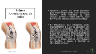 Prótese
Artroplastia total de
joelho
• Quando o joelho está muito lesionado
pela artrite ou por outra lesão, atividades
simples, como caminhar ou subir
escadas, podem se tornar difíceis. Pode
haver dores mesmo sentado ou deitado.
• Se tratamentos não cirúrgicos, como
medicamentos e o uso de aparelhos que
auxiliam a caminhar, não são mais
capazes de ajudar, pode estar na hora de
pensar em fazer uma artroplastia total de
joelho. A artroplastia da articulação é um
procedimento seguro e efetivo para
aliviar as dores, corrigir deformidades
no membro e ajudar a retornar às
atividades normais.
20/06/2017 Biomecânica do Joelho 15
 