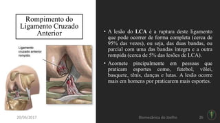 Rompimento do
Ligamento Cruzado
Anterior • A lesão do LCA é a ruptura deste ligamento
que pode ocorrer de forma completa (cerca de
95% das vezes), ou seja, das duas bandas, ou
parcial com uma das bandas íntegra e a outra
rompida (cerca de 5% das lesões de LCA).
• Acomete pincipalmente em pessoas que
praticam esportes como, futebol, vôlei,
basquete, tênis, danças e lutas. A lesão ocorre
mais em homens por praticarem mais esportes.
20/06/2017 Biomecânica do Joelho 26
 