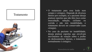 Tratamento
• O tratamento para essa lesão nem
sempre é cirúrgico. Depende de diversos
fatores por exemplo, se o paciente deseja
praticar esportes que não têm risco como
musculação, natação, ciclismo ou
corrida e não tem instabilidade, o
tratamento deverá ser conservador (sem
cirurgia).
• No caso do paciente ter instabilidade,
deseja praticar esportes que envolvam
movimentos de rotação sobre o joelho
ou deslocamentos laterais, o tratamento
normalmente é cirúrgico.
20/06/2017 Biomecânica do Joelho 27
 