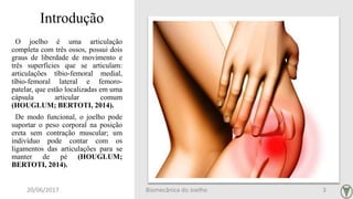 Introdução
O joelho é uma articulação
completa com três ossos, possui dois
graus de liberdade de movimento e
três superfícies que se articulam:
articulações tíbio-femoral medial,
tíbio-femoral lateral e femoro-
patelar, que estão localizadas em uma
cápsula articular comum
(HOUGLUM; BERTOTI, 2014).
De modo funcional, o joelho pode
suportar o peso corporal na posição
ereta sem contração muscular; um
indivíduo pode contar com os
ligamentos das articulações para se
manter de pé (HOUGLUM;
BERTOTI, 2014).
20/06/2017 Biomecânica do Joelho 3
 